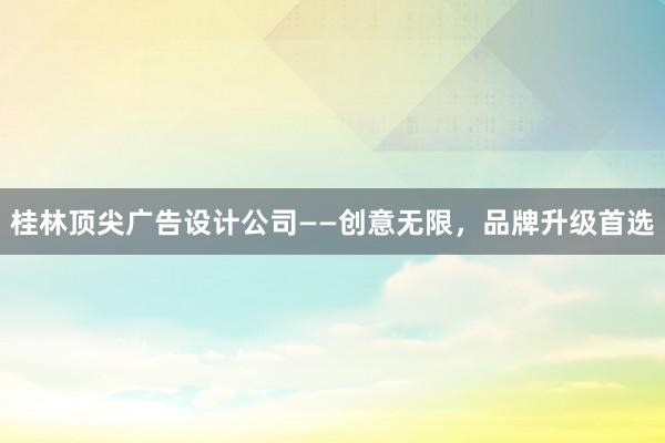 桂林顶尖广告设计公司——创意无限，品牌升级首选