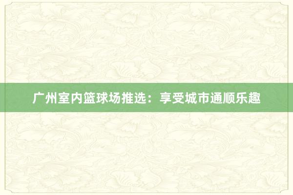 广州室内篮球场推选：享受城市通顺乐趣